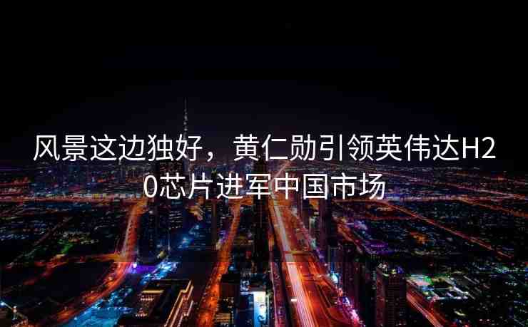 風(fēng)景這邊獨(dú)好，黃仁勛引領(lǐng)英偉達(dá)H20芯片進(jìn)軍中國市場