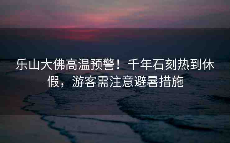 樂山大佛高溫預警！千年石刻熱到休假，游客需注意避暑措施