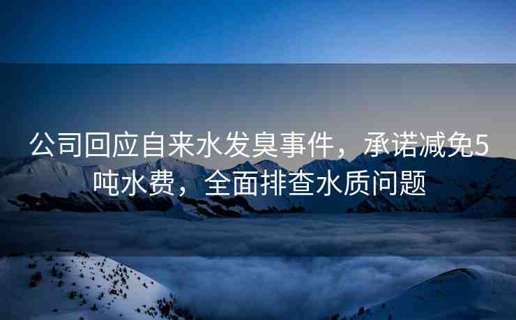 公司回應(yīng)自來水發(fā)臭事件，承諾減免5噸水費(fèi)，全面排查水質(zhì)問題