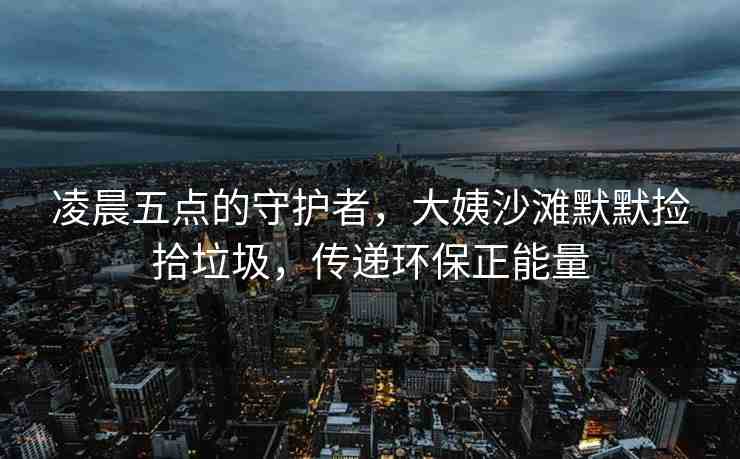 凌晨五點(diǎn)的守護(hù)者，大姨沙灘默默撿拾垃圾，傳遞環(huán)保正能量