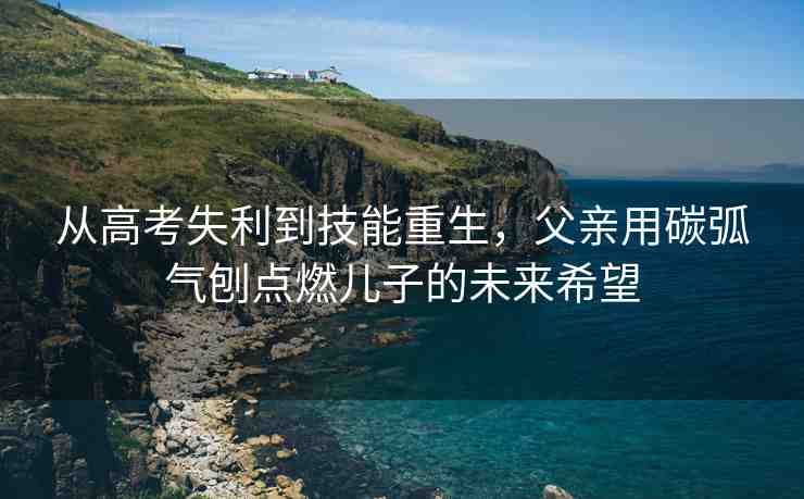 從高考失利到技能重生，父親用碳弧氣刨點燃兒子的未來希望