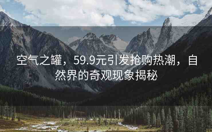空氣之罐，59.9元引發(fā)搶購熱潮，自然界的奇觀現(xiàn)象揭秘