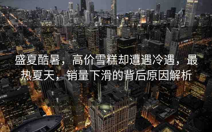 盛夏酷暑，高價(jià)雪糕卻遭遇冷遇，最熱夏天，銷(xiāo)量下滑的背后原因解析
