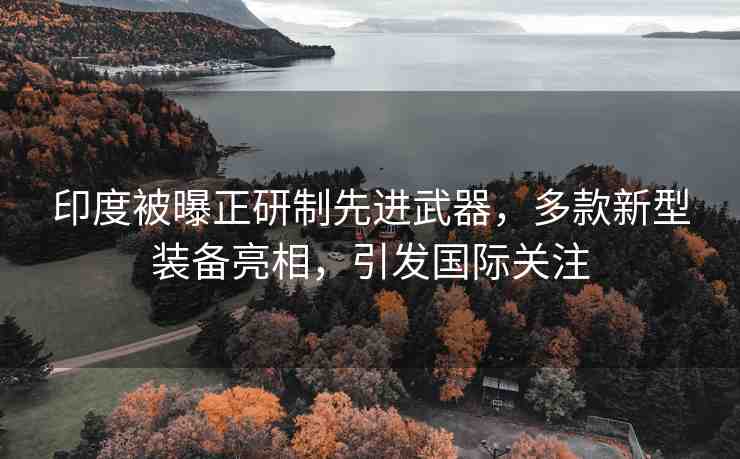 印度被曝正研制先進(jìn)武器，多款新型裝備亮相，引發(fā)國(guó)際關(guān)注