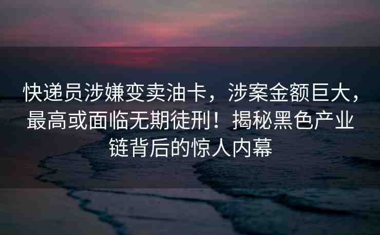 快遞員涉嫌變賣油卡，涉案金額巨大，最高或面臨無期徒刑！揭秘黑色產(chǎn)業(yè)鏈背后的驚人內(nèi)幕