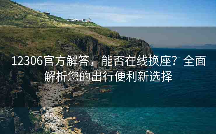 12306官方解答，能否在線換座？全面解析您的出行便利新選擇