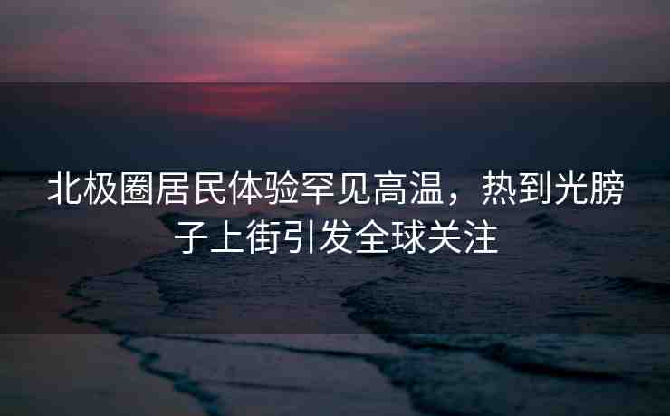 北極圈居民體驗(yàn)罕見高溫，熱到光膀子上街引發(fā)全球關(guān)注