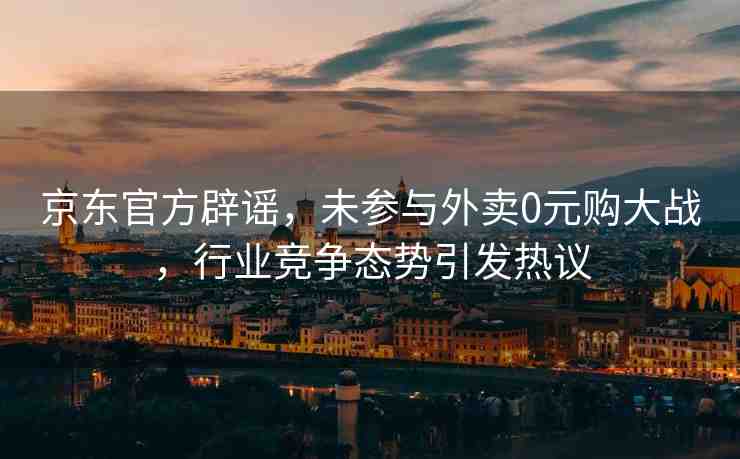 京東官方辟謠，未參與外賣0元購大戰(zhàn)，行業(yè)競爭態(tài)勢引發(fā)熱議