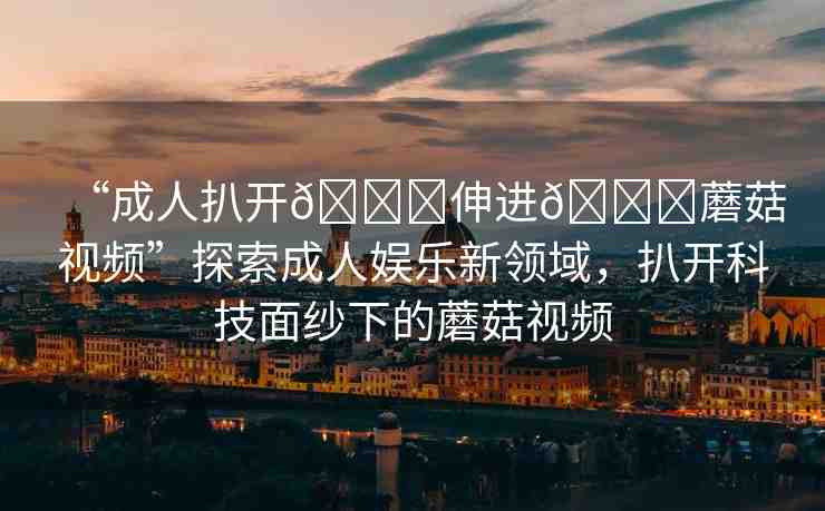 “成人扒開??伸進(jìn)??蘑菇視頻”探索成人娛樂新領(lǐng)域，扒開科技面紗下的蘑菇視頻