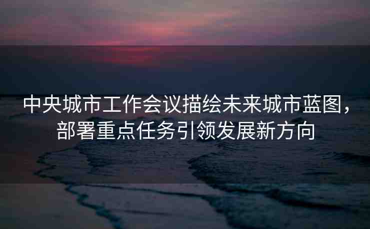 中央城市工作會議描繪未來城市藍圖，部署重點任務(wù)引領(lǐng)發(fā)展新方向