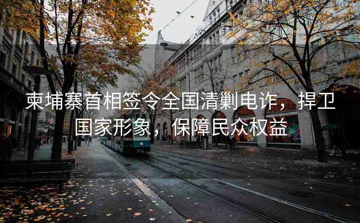 柬埔寨首相簽令全國清剿電詐，捍衛(wèi)國家形象，保障民眾權(quán)益