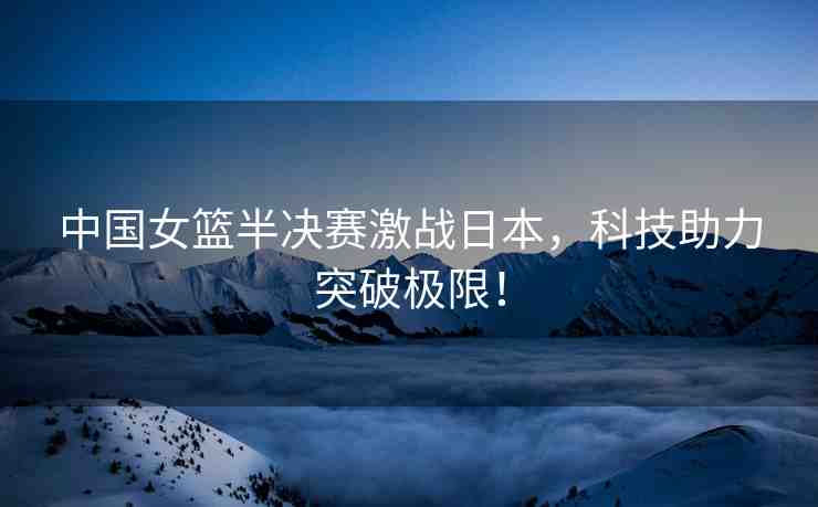 中國(guó)女籃半決賽激戰(zhàn)日本，科技助力突破極限！