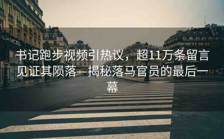 書記跑步視頻引熱議，超11萬條留言見證其隕落—揭秘落馬官員的最后一幕