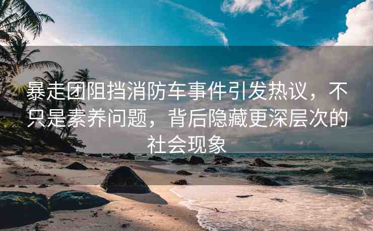 暴走團阻擋消防車事件引發(fā)熱議，不只是素養(yǎng)問題，背后隱藏更深層次的社會現(xiàn)象
