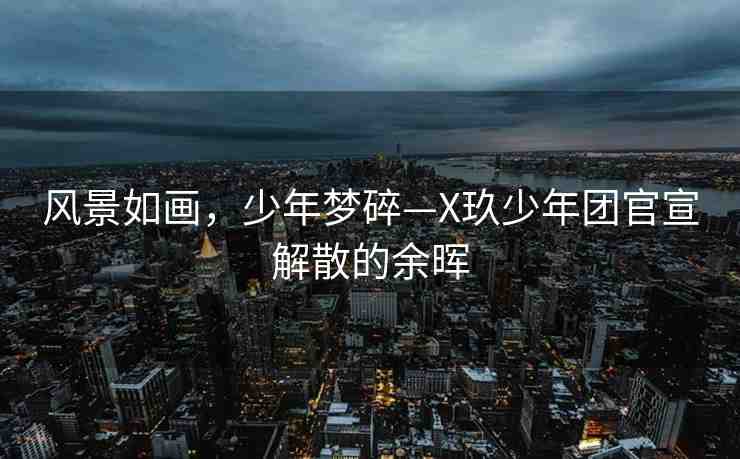 風(fēng)景如畫(huà)，少年夢(mèng)碎—X玖少年團(tuán)官宣解散的余暉