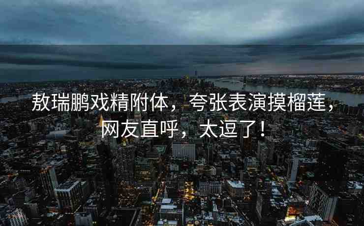 敖瑞鵬戲精附體，夸張表演摸榴蓮，網(wǎng)友直呼，太逗了！