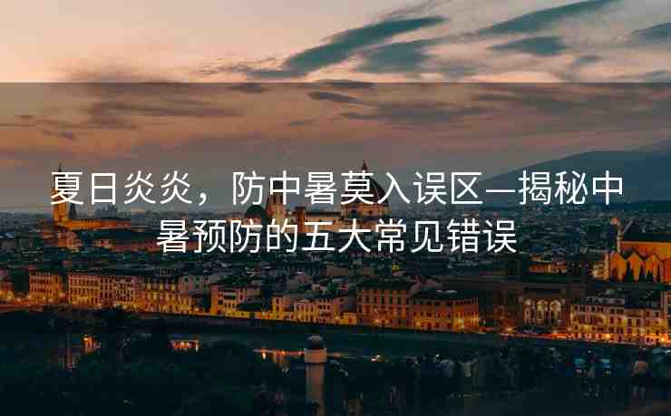 夏日炎炎，防中暑莫入誤區(qū)—揭秘中暑預防的五大常見錯誤