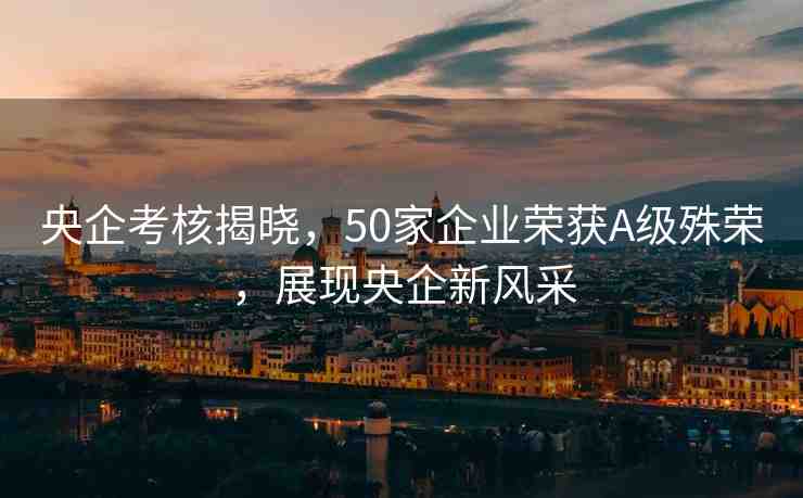 央企考核揭曉，50家企業(yè)榮獲A級殊榮，展現(xiàn)央企新風(fēng)采