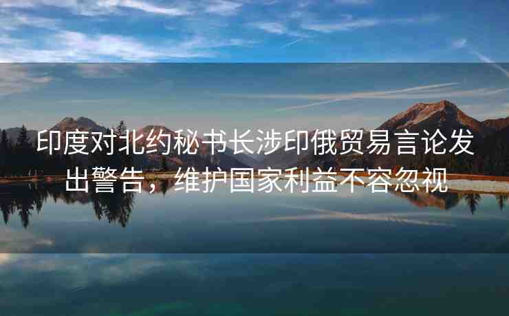 印度對北約秘書長涉印俄貿(mào)易言論發(fā)出警告，維護(hù)國家利益不容忽視