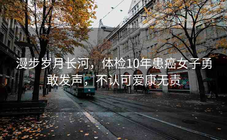 漫步歲月長河，體檢10年患癌女子勇敢發(fā)聲，不認可愛康無責