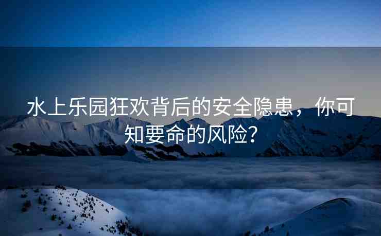 水上樂園狂歡背后的安全隱患，你可知要命的風(fēng)險？