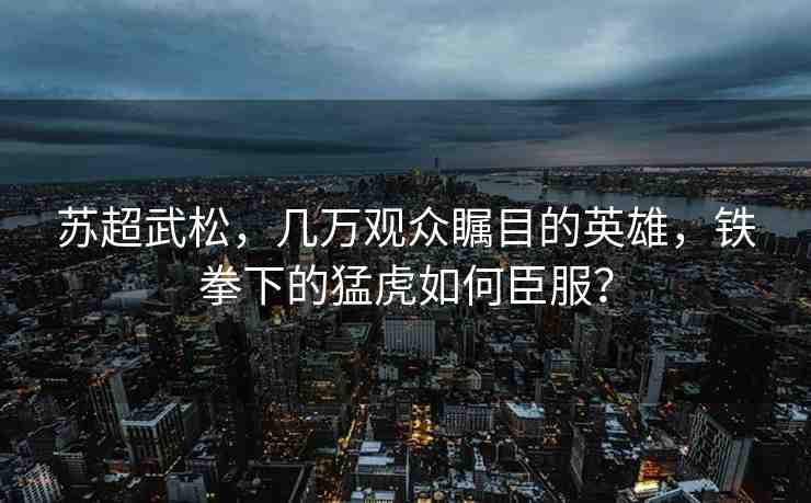 蘇超武松，幾萬(wàn)觀眾矚目的英雄，鐵拳下的猛虎如何臣服？