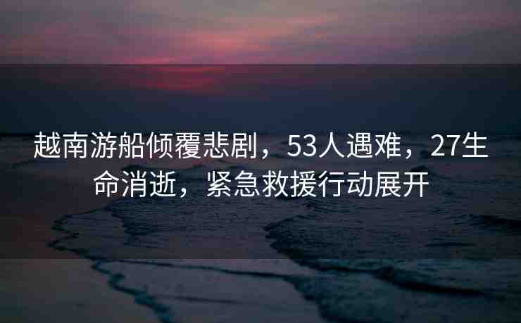 越南游船傾覆悲劇，53人遇難，27生命消逝，緊急救援行動(dòng)展開(kāi)