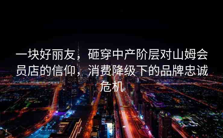 一塊好麗友，砸穿中產(chǎn)階層對(duì)山姆會(huì)員店的信仰，消費(fèi)降級(jí)下的品牌忠誠(chéng)危機(jī)