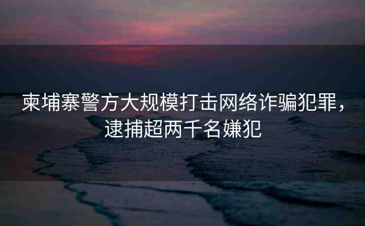 柬埔寨警方大規(guī)模打擊網(wǎng)絡詐騙犯罪，逮捕超兩千名嫌犯