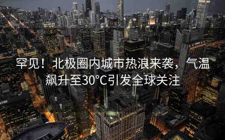 罕見！北極圈內(nèi)城市熱浪來襲，氣溫飆升至30℃引發(fā)全球關(guān)注