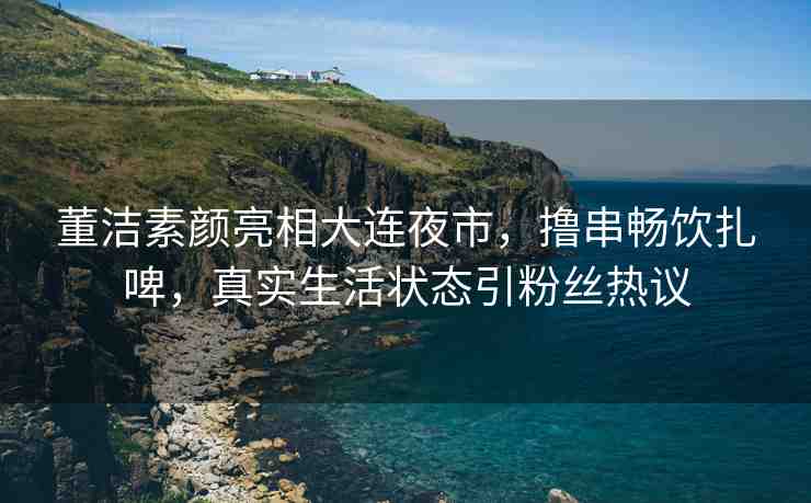 董潔素顏亮相大連夜市，擼串暢飲扎啤，真實生活狀態(tài)引粉絲熱議