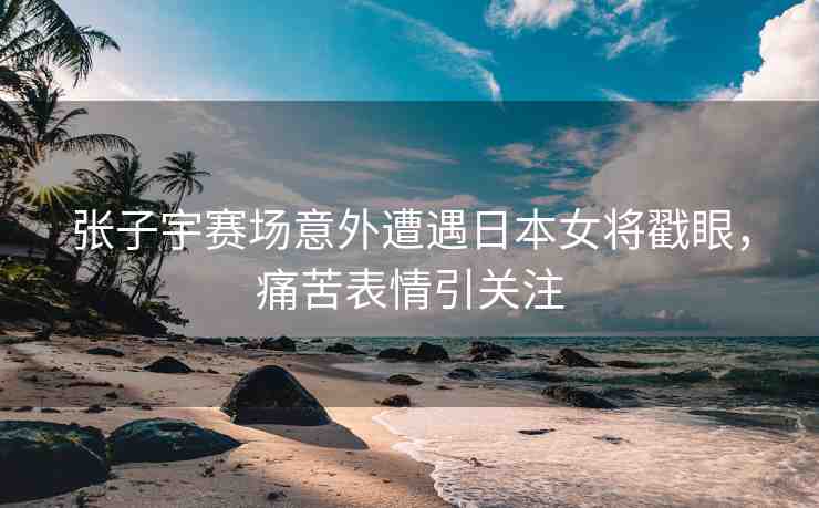 張子宇賽場意外遭遇日本女將戳眼，痛苦表情引關(guān)注