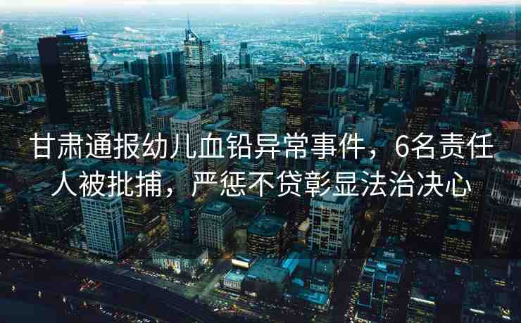 甘肅通報幼兒血鉛異常事件，6名責任人被批捕，嚴懲不貸彰顯法治決心