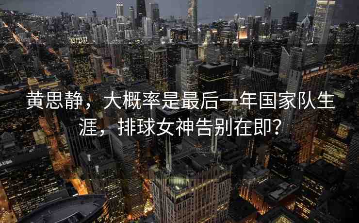 黃思靜，大概率是最后一年國家隊(duì)生涯，排球女神告別在即？