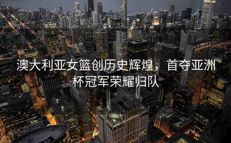 澳大利亞女籃創(chuàng)歷史輝煌，首奪亞洲杯冠軍榮耀歸隊(duì)