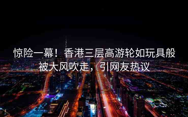 驚險一幕！香港三層高游輪如玩具般被大風(fēng)吹走，引網(wǎng)友熱議