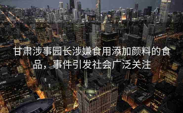 甘肅涉事園長涉嫌食用添加顏料的食品，事件引發(fā)社會(huì)廣泛關(guān)注
