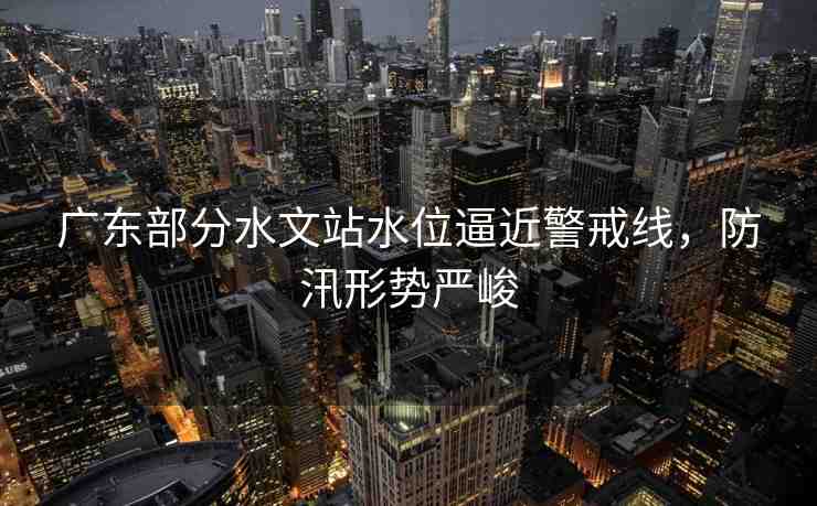 廣東部分水文站水位逼近警戒線，防汛形勢嚴峻