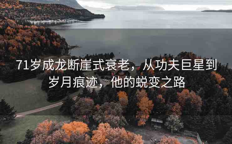 71歲成龍斷崖式衰老，從功夫巨星到歲月痕跡，他的蛻變之路