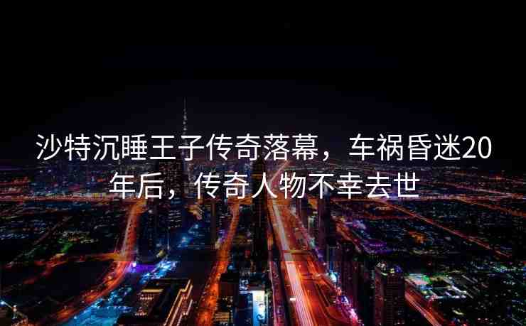 沙特沉睡王子傳奇落幕，車禍昏迷20年后，傳奇人物不幸去世