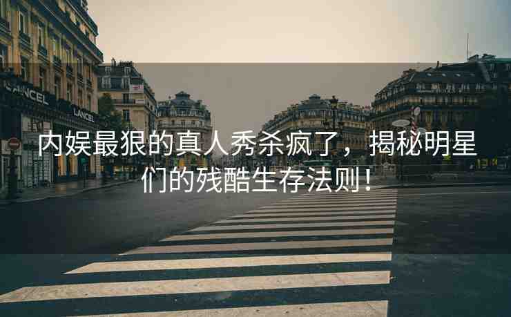 內(nèi)娛最狠的真人秀殺瘋了，揭秘明星們的殘酷生存法則！