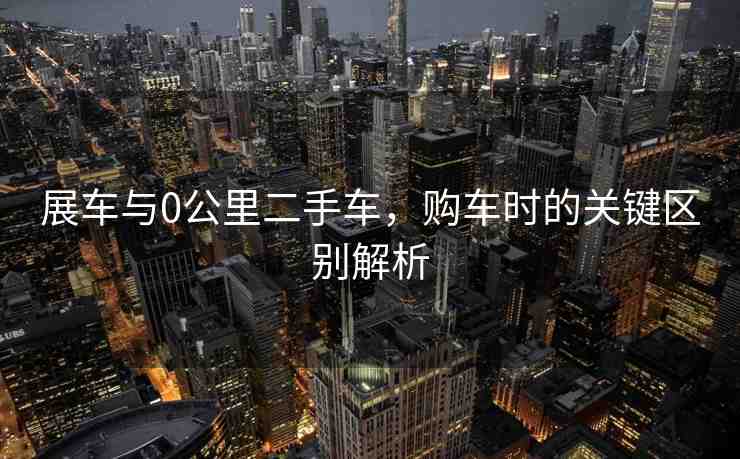展車與0公里二手車，購車時(shí)的關(guān)鍵區(qū)別解析