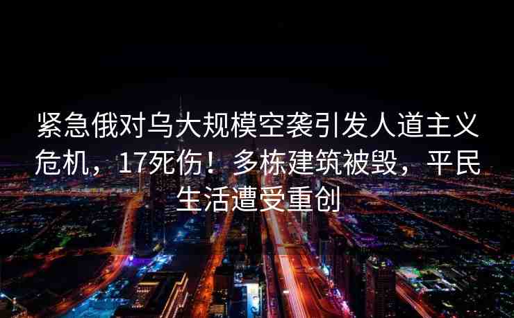 緊急俄對(duì)烏大規(guī)?？找u引發(fā)人道主義危機(jī)，17死傷！多棟建筑被毀，平民生活遭受重創(chuàng)