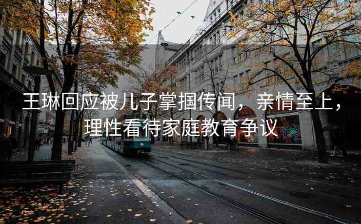 王琳回應(yīng)被兒子掌摑傳聞，親情至上，理性看待家庭教育爭議