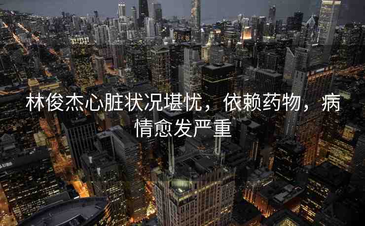 林俊杰心臟狀況堪憂，依賴藥物，病情愈發(fā)嚴(yán)重