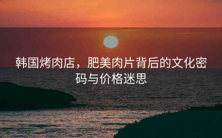 韓國烤肉店，肥美肉片背后的文化密碼與價格迷思