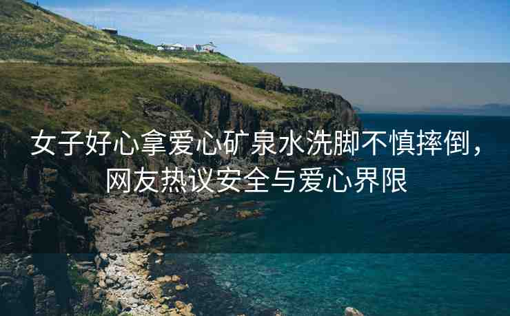 女子好心拿愛心礦泉水洗腳不慎摔倒，網(wǎng)友熱議安全與愛心界限