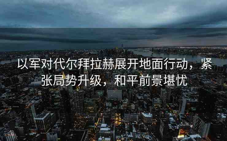 以軍對代爾拜拉赫展開地面行動，緊張局勢升級，和平前景堪憂