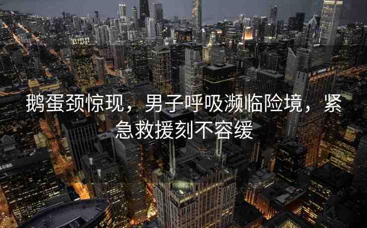 鵝蛋頸驚現(xiàn)，男子呼吸瀕臨險境，緊急救援刻不容緩