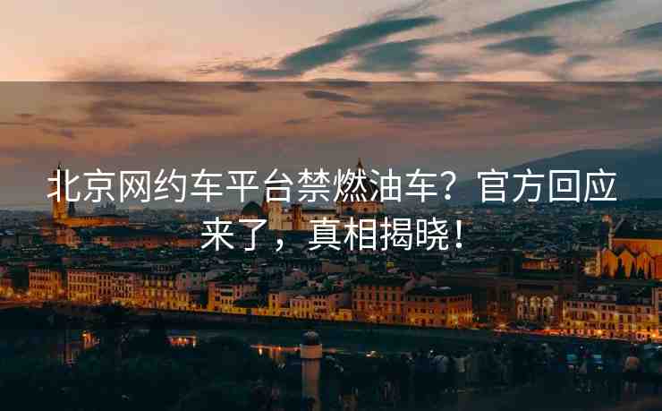 北京網(wǎng)約車平臺(tái)禁燃油車？官方回應(yīng)來(lái)了，真相揭曉！